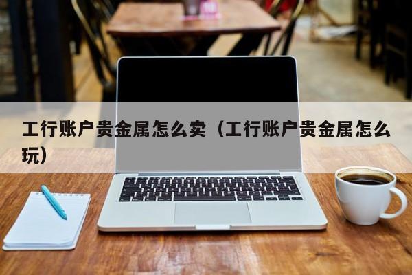 工行账户贵金属怎么卖（工行账户贵金属怎么玩）