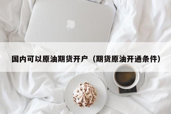 国内可以原油期货开户（期货原油开通条件）