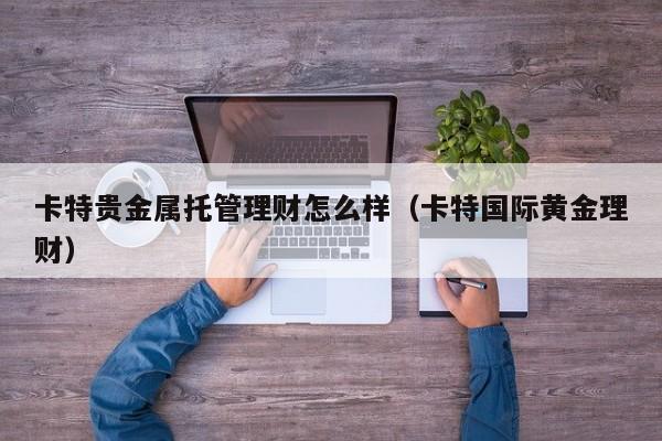 卡特贵金属托管理财怎么样（卡特国际黄金理财）