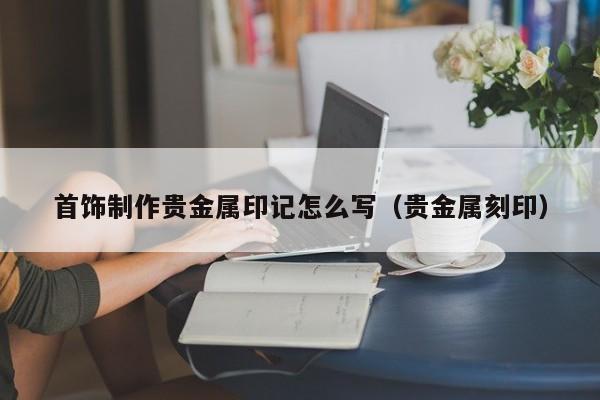 首饰制作贵金属印记怎么写（贵金属刻印）