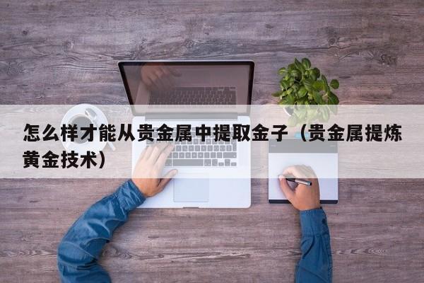 怎么样才能从贵金属中提取金子（贵金属提炼黄金技术）