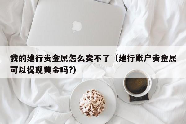 我的建行贵金属怎么卖不了（建行账户贵金属可以提现黄金吗?）