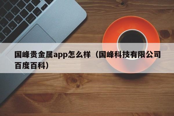 国峰贵金属app怎么样（国峰科技有限公司百度百科）