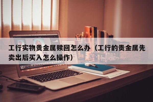 工行实物贵金属赎回怎么办（工行的贵金属先卖出后买入怎么操作）
