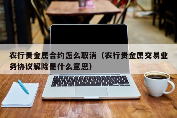 农行贵金属合约怎么取消（农行贵金属交易业务协议解除是什么意思）