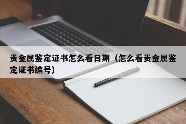 贵金属鉴定证书怎么看日期（怎么看贵金属鉴定证书编号）