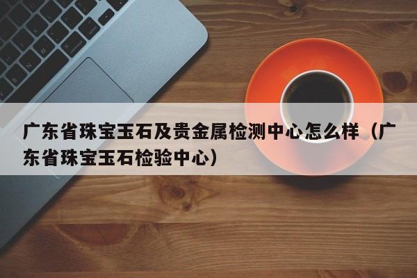 广东省珠宝玉石及贵金属检测中心怎么样（广东省珠宝玉石检验中心）